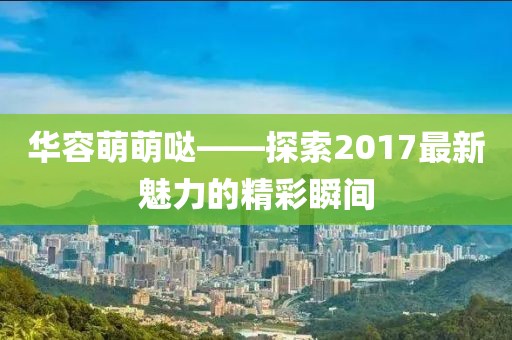 華容萌萌噠——探索2017最新魅力的精彩瞬間