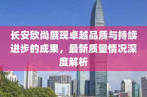 長(zhǎng)安歐尚展現(xiàn)卓越品質(zhì)與持續(xù)進(jìn)步的成果，最新質(zhì)量情況深度解析