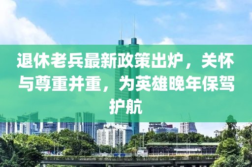 退休老兵最新政策出爐，關懷與尊重并重，為英雄晚年保駕護航