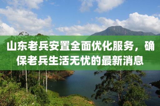 山東老兵安置全面優(yōu)化服務(wù)，確保老兵生活無憂的最新消息