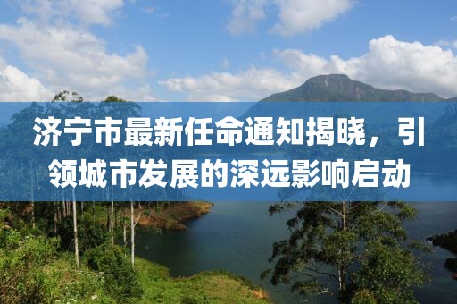 濟(jì)寧市最新任命通知揭曉，引領(lǐng)城市發(fā)展的深遠(yuǎn)影響啟動