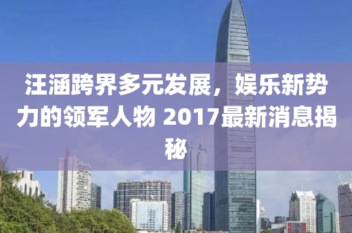 汪涵跨界多元發(fā)展，娛樂新勢力的領軍人物 2017最新消息揭秘