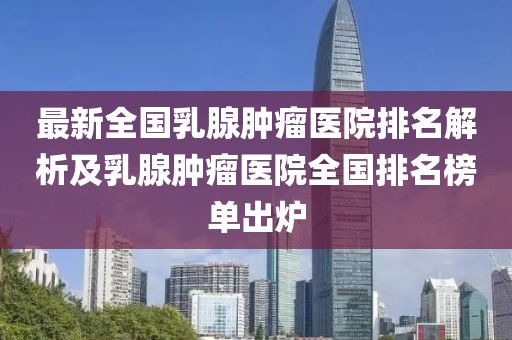 最新全國乳腺腫瘤醫(yī)院排名解析及乳腺腫瘤醫(yī)院全國排名榜單出爐