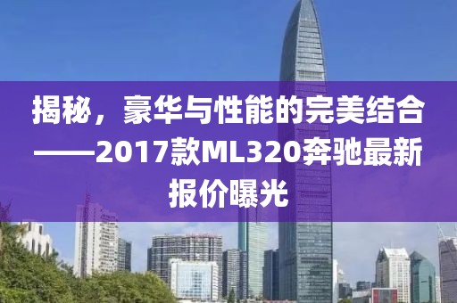 揭秘，豪華與性能的完美結(jié)合——2017款ML320奔馳最新報(bào)價(jià)曝光