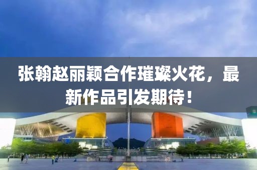 張翰趙麗穎合作璀璨火花，最新作品引發(fā)期待！
