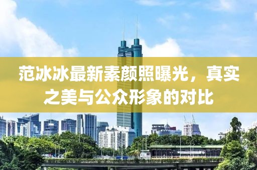 范冰冰最新素顏照曝光，真實之美與公眾形象的對比