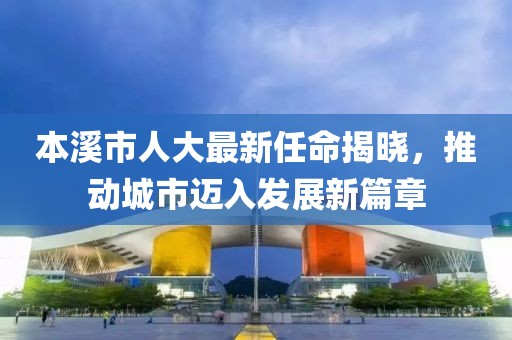 本溪市人大最新任命揭曉，推動(dòng)城市邁入發(fā)展新篇章