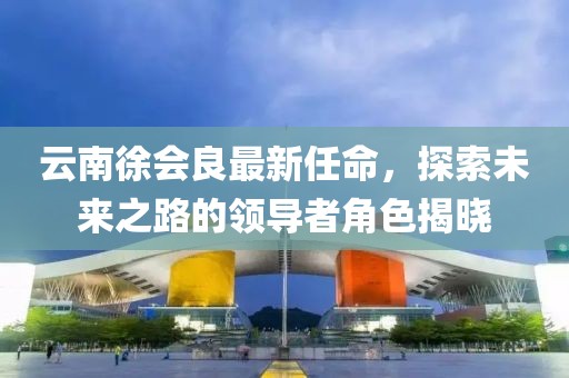云南徐會良最新任命，探索未來之路的領(lǐng)導(dǎo)者角色揭曉