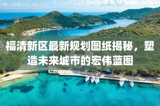 福清新區(qū)最新規(guī)劃圖紙揭秘，塑造未來(lái)城市的宏偉藍(lán)圖