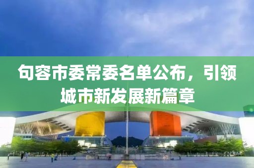 句容市委常委名單公布，引領(lǐng)城市新發(fā)展新篇章