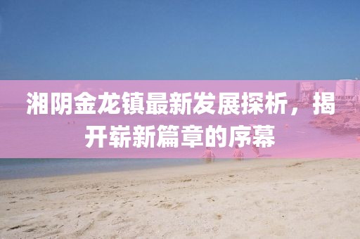 湘陰金龍鎮(zhèn)最新發(fā)展探析，揭開(kāi)嶄新篇章的序幕
