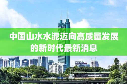 中國(guó)山水水泥邁向高質(zhì)量發(fā)展的新時(shí)代最新消息