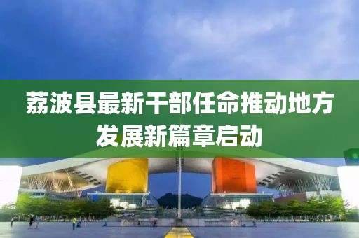 荔波縣最新干部任命推動(dòng)地方發(fā)展新篇章啟動(dòng)