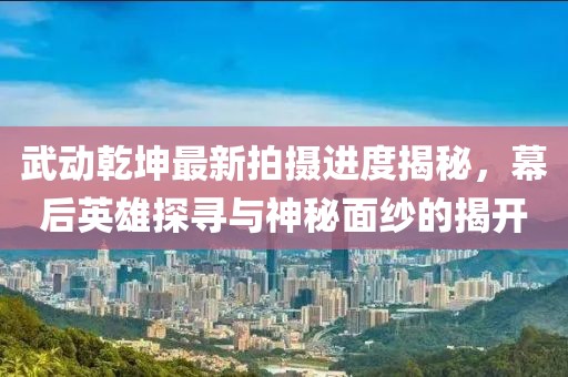 武動(dòng)乾坤最新拍攝進(jìn)度揭秘，幕后英雄探尋與神秘面紗的揭開