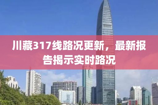 川藏317線路況更新，最新報告揭示實(shí)時路況