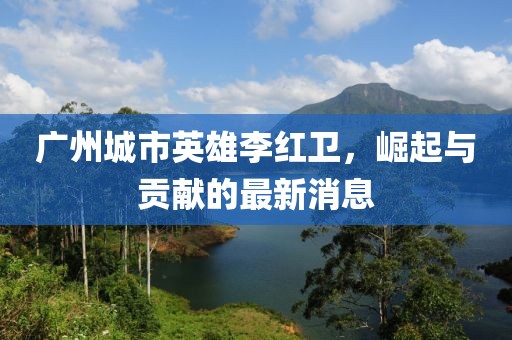 廣州城市英雄李紅衛(wèi)，崛起與貢獻(xiàn)的最新消息