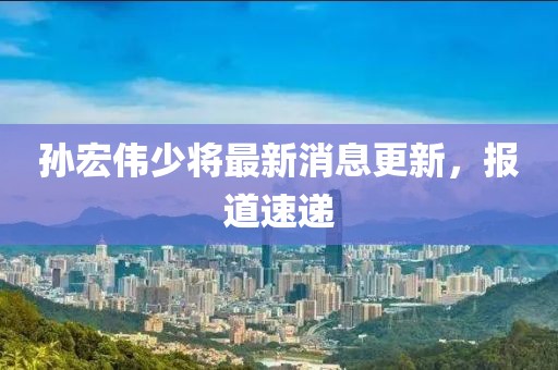孫宏偉少將最新消息更新，報(bào)道速遞