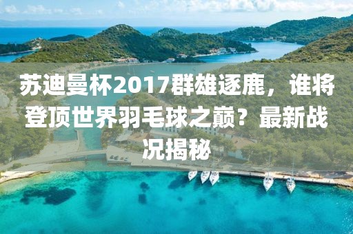 蘇迪曼杯2017群雄逐鹿，誰(shuí)將登頂世界羽毛球之巔？最新戰(zhàn)況揭秘