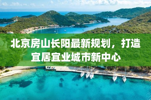 北京房山長(zhǎng)陽(yáng)最新規(guī)劃，打造宜居宜業(yè)城市新中心