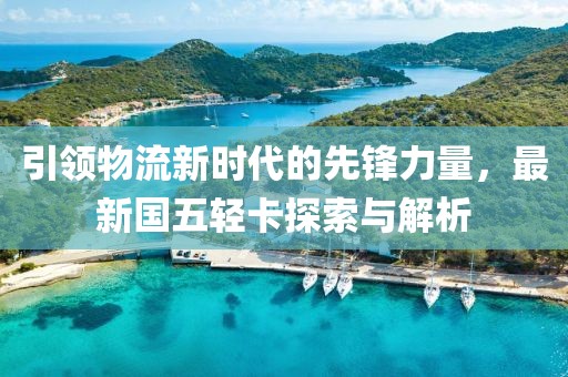 引領(lǐng)物流新時(shí)代的先鋒力量，最新國(guó)五輕卡探索與解析