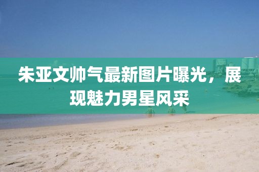 朱亞文帥氣最新圖片曝光，展現(xiàn)魅力男星風采