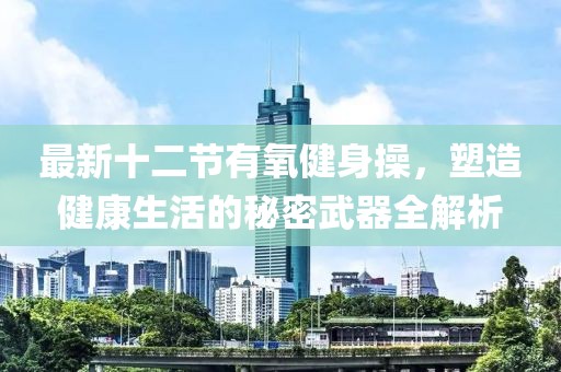 最新十二節(jié)有氧健身操，塑造健康生活的秘密武器全解析
