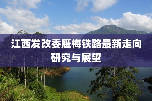 江西發(fā)改委鷹梅鐵路最新走向研究與展望