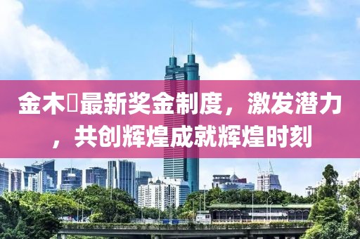 金木芃最新獎(jiǎng)金制度，激發(fā)潛力，共創(chuàng)輝煌成就輝煌時(shí)刻