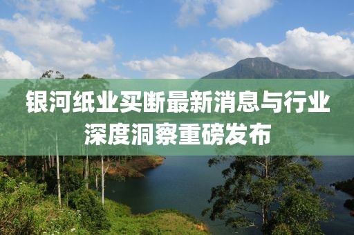 銀河紙業(yè)買斷最新消息與行業(yè)深度洞察重磅發(fā)布