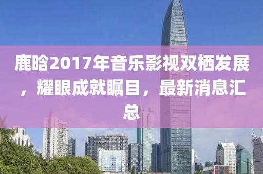 鹿晗2017年音樂影視雙棲發(fā)展，耀眼成就矚目，最新消息匯總