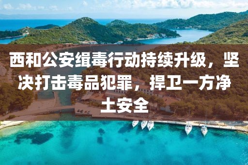 西和公安緝毒行動(dòng)持續(xù)升級(jí)，堅(jiān)決打擊毒品犯罪，捍衛(wèi)一方凈土安全