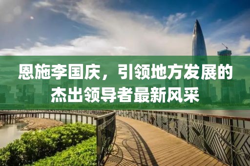 恩施李國慶，引領(lǐng)地方發(fā)展的杰出領(lǐng)導(dǎo)者最新風(fēng)采
