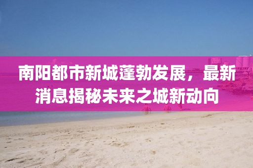 南陽都市新城蓬勃發(fā)展，最新消息揭秘未來之城新動向