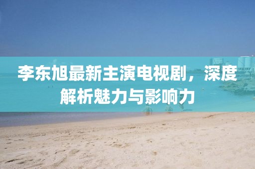 李東旭最新主演電視劇，深度解析魅力與影響力
