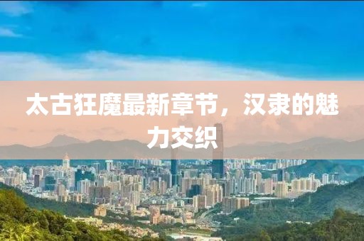 太古狂魔最新章節(jié)，漢隸的魅力交織