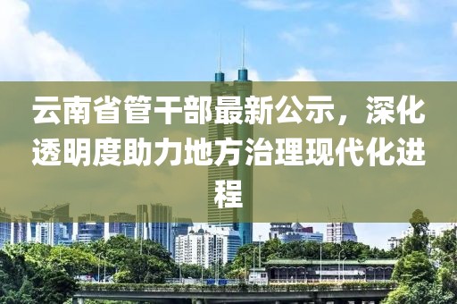 云南省管干部最新公示，深化透明度助力地方治理現(xiàn)代化進(jìn)程