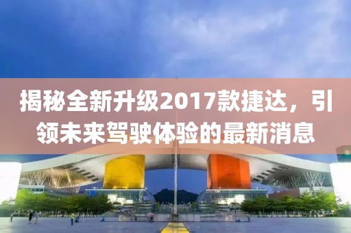 揭秘全新升級2017款捷達，引領(lǐng)未來駕駛體驗的最新消息