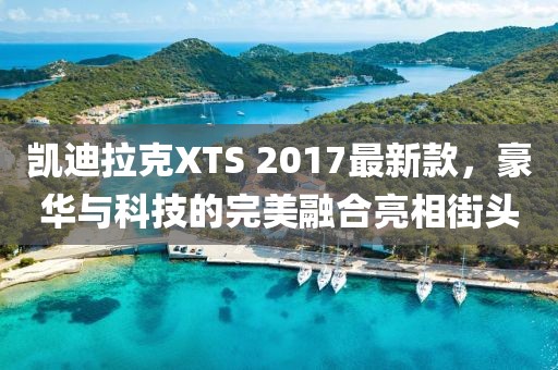 凱迪拉克XTS 2017最新款，豪華與科技的完美融合亮相街頭