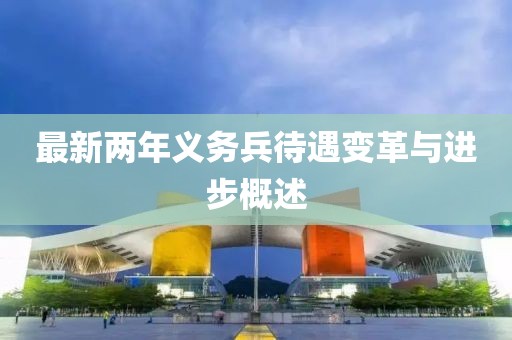 最新兩年義務(wù)兵待遇變革與進步概述