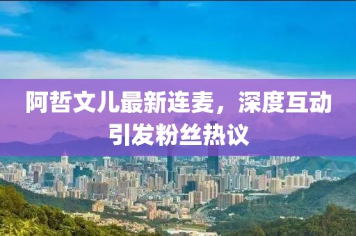 阿哲文兒最新連麥，深度互動(dòng)引發(fā)粉絲熱議