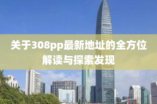 關(guān)于308pp最新地址的全方位解讀與探索發(fā)現(xiàn)