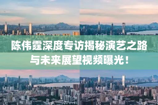 陳偉霆深度專訪揭秘演藝之路與未來展望視頻曝光！