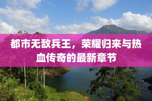 都市無敵兵王，榮耀歸來與熱血傳奇的最新章節(jié)