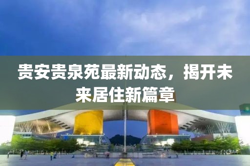 貴安貴泉苑最新動(dòng)態(tài)，揭開(kāi)未來(lái)居住新篇章