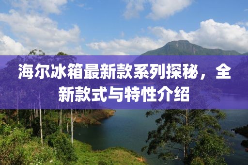 海爾冰箱最新款系列探秘，全新款式與特性介紹