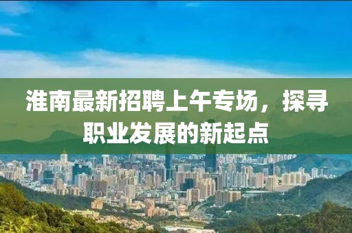 淮南最新招聘上午專場，探尋職業(yè)發(fā)展的新起點(diǎn)
