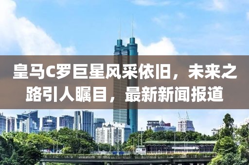 皇馬C羅巨星風(fēng)采依舊，未來之路引人矚目，最新新聞報(bào)道