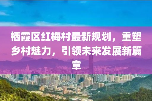 棲霞區(qū)紅梅村最新規(guī)劃，重塑鄉(xiāng)村魅力，引領(lǐng)未來發(fā)展新篇章