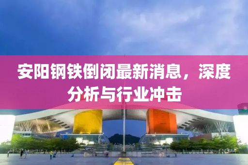 安陽鋼鐵倒閉最新消息，深度分析與行業(yè)沖擊