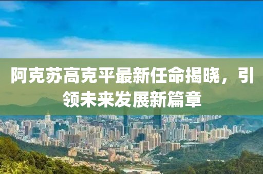 阿克蘇高克平最新任命揭曉，引領(lǐng)未來發(fā)展新篇章
